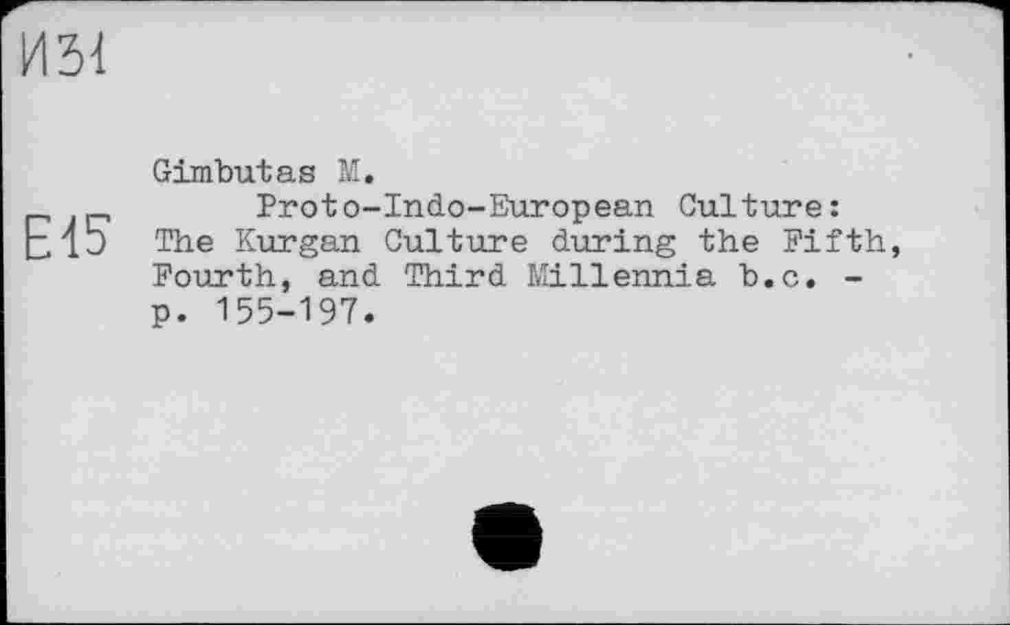 ﻿ИЗ!
Е15
Gimbutas М.
Proto-Indo-European Culture: The Kurgan Culture during the Fifth, Fourth, and Third Millennia b.c. -p. 155-197.